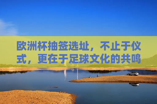 欧洲杯抽签选址,不止于仪式,更在于足球文化的共鸣,欧洲杯抽签选址,超越仪式,足球文化的共鸣场