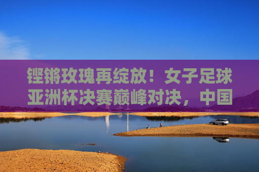 铿锵玫瑰再绽放！女子足球亚洲杯决赛巅峰对决，中国女足16年终圆梦，铿锵玫瑰16年圆梦！女足亚洲杯夺冠