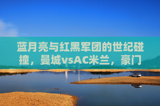 蓝月亮与红黑军团的世纪碰撞，曼城vsAC米兰，豪门对决的传承与新生，蓝月亮与红黑军团，豪门对决的世纪碰撞与传承新生