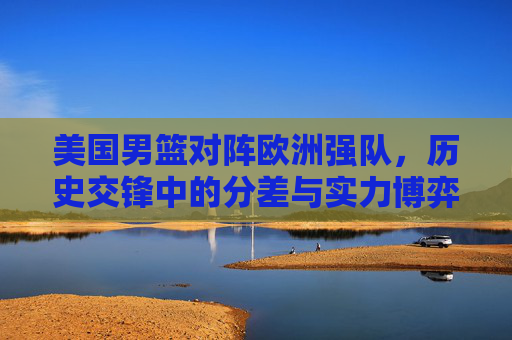 美国男篮对阵欧洲强队，历史交锋中的分差与实力博弈，美国男篮对阵欧洲强队，历史交锋的分差与实力博弈