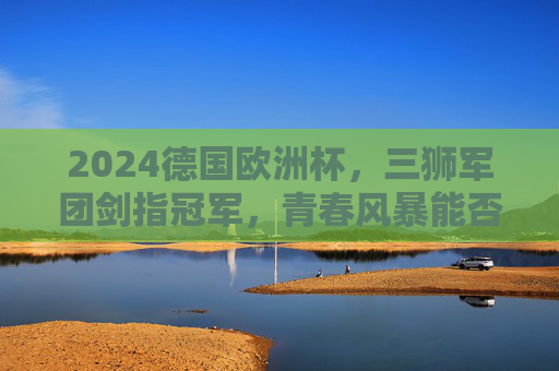 2024德国欧洲杯，三狮军团剑指冠军，青春风暴能否吹响复兴号角？2024欧洲杯，三狮军团青春风暴剑指复兴