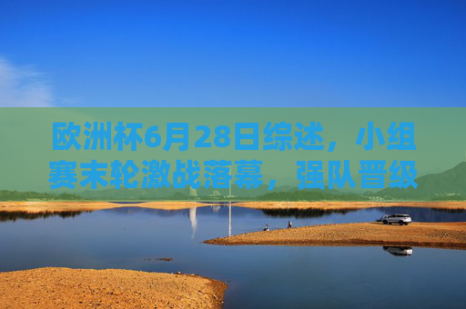 欧洲杯6月28日综述,小组赛末轮激战落幕,强队晋级与冷门交织淘汰赛悬念,欧洲杯6月28日小组赛末轮落幕,强队晋级冷门交织淘汰赛悬念