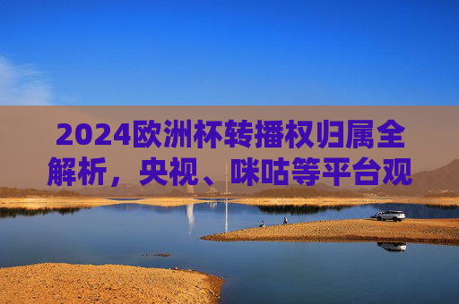 2024欧洲杯转播权归属全解析，央视、咪咕等平台观看指南，2024欧洲杯转播权归属全解析，央视咪咕等平台观看指南