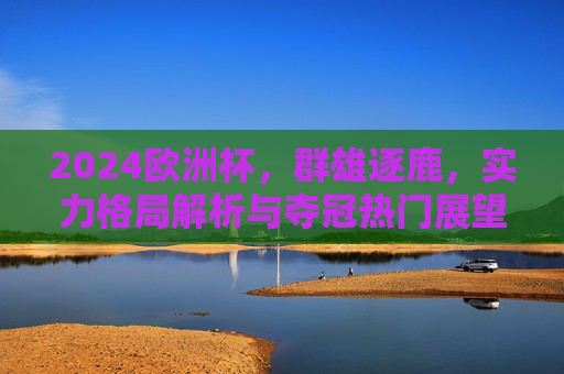 2024欧洲杯，群雄逐鹿，实力格局解析与夺冠热门展望，2024欧洲杯群雄逐鹿，实力格局解析与夺冠热门展望