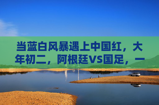 当蓝白风暴遇上中国红，大年初二，阿根廷VS国足，一场跨越山海的足球之约，大年初二，蓝白风暴VS中国红，跨越山海的足球之约