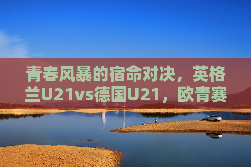 青春风暴的宿命对决，英格兰U21vs德国U21，欧青赛舞台的英德传承，青春风暴宿命对决，欧青赛英德U21传承之战