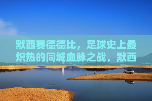 默西赛德德比，足球史上最炽热的同城血脉之战，默西赛德德比，足球史上最炽热的同城血脉之战
