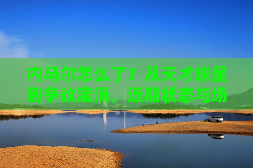 内马尔怎么了？从天才球星到争议漩涡，近期状态与场外风波引热议，从天才到争议漩涡，内马尔近期状态与场外风波引热议