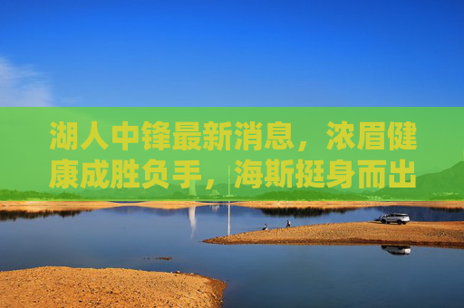 湖人中锋最新消息，浓眉健康成胜负手，海斯挺身而出，球队酝酿引援补强，湖人中锋动态，浓眉健康成胜负手，海斯挺身引援补强