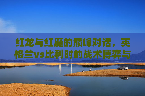 红龙与红魔的巅峰对话，英格兰vs比利时的战术博弈与足球盛宴，红龙与红魔巅峰对话，英格兰vs比利时的战术博弈与足球盛宴