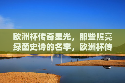 欧洲杯传奇星光，那些照亮绿茵史诗的名字，欧洲杯传奇星光，照亮绿茵史诗的名字