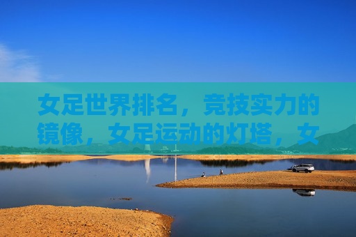 女足世界排名，竞技实力的镜像，女足运动的灯塔，女足世界排名，实力之镜，运动灯塔