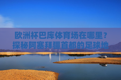 欧洲杯巴库体育场在哪里？探秘阿塞拜疆首都的足球地标，欧洲杯巴库体育场，阿塞拜疆首都的足球地标探秘