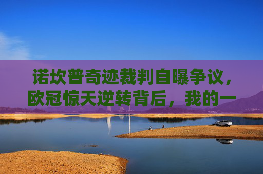 诺坎普奇迹裁判自曝争议，欧冠惊天逆转背后，我的一次误判改变了比赛？诺坎普奇迹裁判自曝，欧冠逆转背后我的一次误判