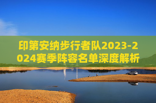 印第安纳步行者队2023-2024赛季阵容名单深度解析，青春风暴与冠军拼图，印第安纳步行者2023-2024赛季阵容解析，青春风暴与冠军拼图
