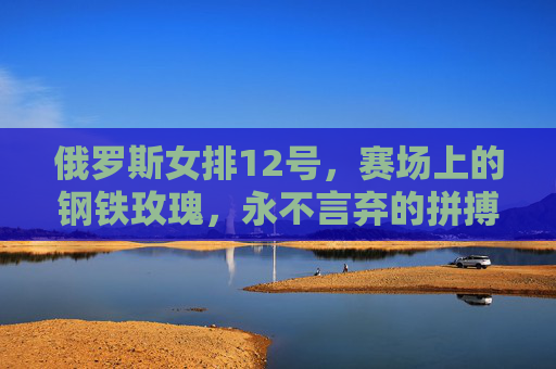 俄罗斯女排12号，赛场上的钢铁玫瑰，永不言弃的拼搏者，俄罗斯女排12号，钢铁玫瑰，永不言弃