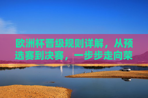 欧洲杯晋级规则详解，从预选赛到决赛，一步步走向荣耀，欧洲杯晋级规则详解，从预选赛到决赛的荣耀之路