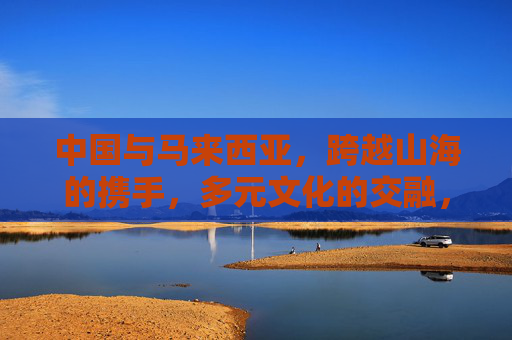 中国与马来西亚，跨越山海的携手，多元文化的交融，中马携手，山海相连，文化交融
