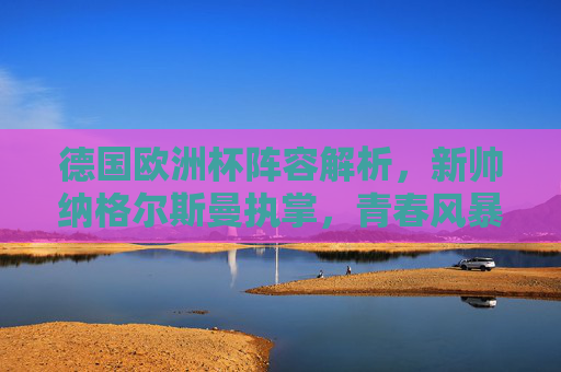 德国欧洲杯阵容解析，新帅纳格尔斯曼执掌，青春风暴与经验传承能否助力复兴？纳格尔斯曼挂帅德国欧洲杯，青春风暴与经验传承能否助力复兴？