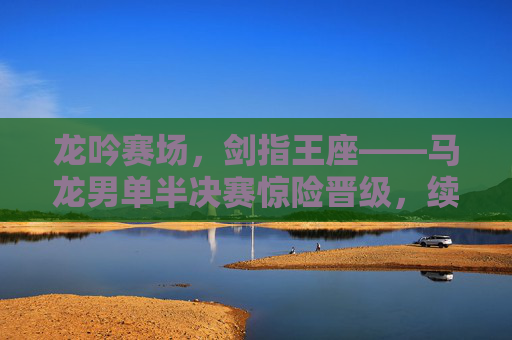 龙吟赛场，剑指王座——马龙男单半决赛惊险晋级，续写传奇新章，龙吟赛场！马龙男单半决赛惊险晋级，剑指王座续写传奇