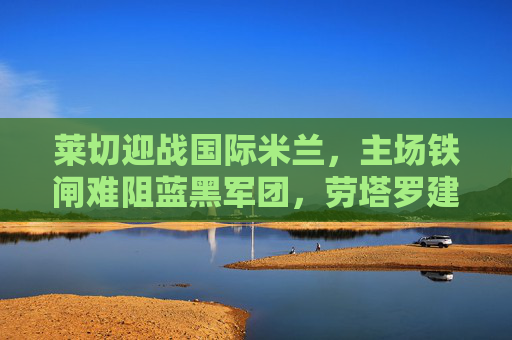 莱切迎战国际米兰，主场铁闸难阻蓝黑军团，劳塔罗建功助客队奏凯