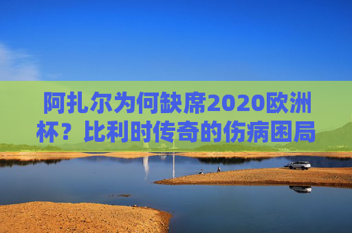 阿扎尔为何缺席2020欧洲杯？比利时传奇的伤病困局与黄金时代的落幕