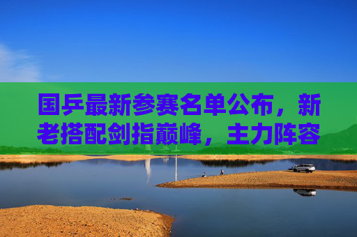 国乒最新参赛名单公布，新老搭配剑指巅峰，主力阵容引关注，国乒最新参赛名单公布，新老搭配主力阵容剑指巅峰