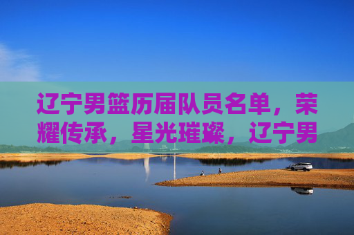 辽宁男篮历届队员名单，荣耀传承，星光璀璨，辽宁男篮历届队员名单，荣耀传承，星光璀璨