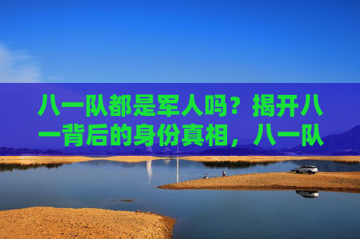 八一队都是军人吗？揭开八一背后的身份真相，八一队身份真相，都是军人吗？