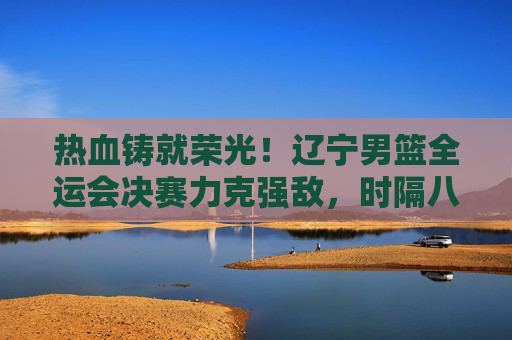 热血铸就荣光！辽宁男篮全运会决赛力克强敌，时隔八年再登顶，辽宁男篮全运会决赛力克强敌 时隔八年再登顶
