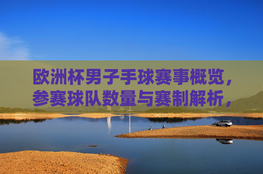欧洲杯男子手球赛事概览，参赛球队数量与赛制解析，欧洲杯男子手球，参赛球队数量与赛制解析