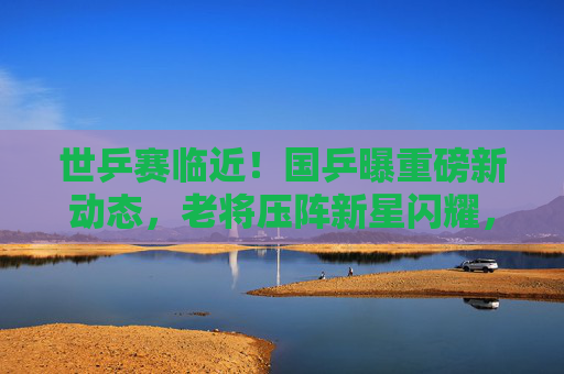世乒赛临近！国乒曝重磅新动态，老将压阵新星闪耀，目标剑指五冠全收，世乒赛临近！国乒老将压阵新星闪耀，剑指五冠全收