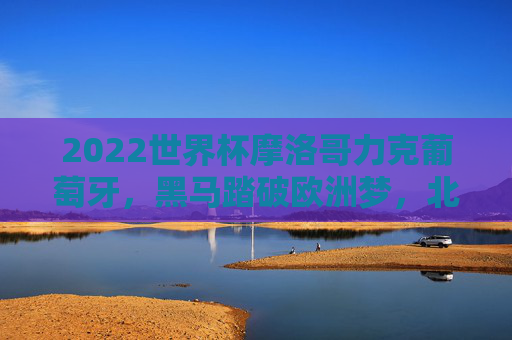 2022世界杯摩洛哥力克葡萄牙，黑马踏破欧洲梦，北非雄狮的奇迹之夜，摩洛哥世界杯力克葡萄牙，黑马踏破欧洲梦铸北非雄狮奇迹