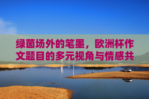 绿茵场外的笔墨，欧洲杯作文题目的多元视角与情感共鸣，绿茵场外的笔墨，欧洲杯作文题目的多元视角与情感共鸣