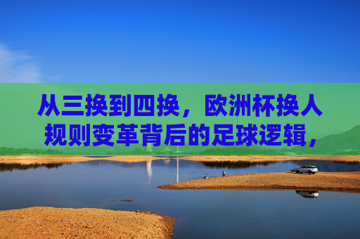 从三换到四换，欧洲杯换人规则变革背后的足球逻辑，欧洲杯换人规则变革，从三换到四换的足球逻辑