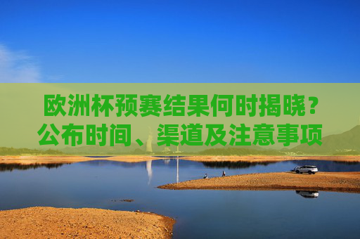 欧洲杯预赛结果何时揭晓？公布时间、渠道及注意事项全解析，欧洲杯预赛结果揭晓时间、渠道及注意事项全解析
