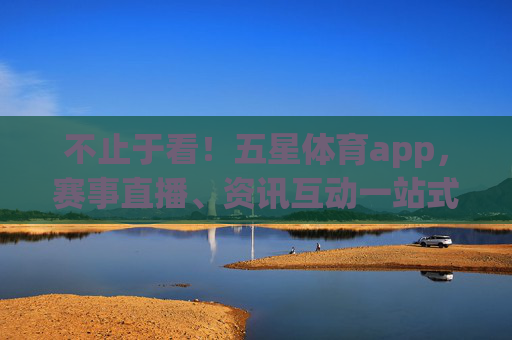 不止于看！五星体育app，赛事直播、资讯互动一站式体育体验，不止于看！五星体育app一站式体育互动体验