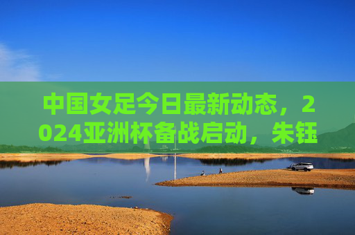 中国女足今日最新动态，2024亚洲杯备战启动，朱钰领衔26人集训名单，水庆霞强调拼字当头，中国女足2024亚洲杯备战启动，朱钰领衔26人集训，水庆霞强调拼字当头