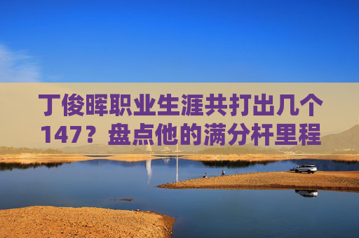 丁俊晖职业生涯共打出几个147？盘点他的满分杆里程碑，丁俊晖职业生涯147盘点，满分杆里程碑