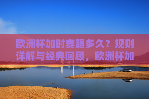 欧洲杯加时赛踢多久？规则详解与经典回顾，欧洲杯加时赛踢多久？规则详解与经典回顾