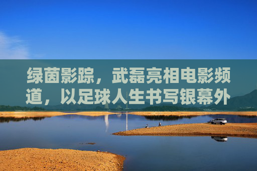 绿茵影踪，武磊亮相电影频道，以足球人生书写银幕外的热血篇章，武磊足球人生，银幕外的热血篇章