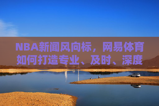 NBA新闻风向标，网易体育如何打造专业、及时、深度的篮球资讯平台，网易体育，打造NBA新闻风向标，构建专业及时深度篮球资讯平台
