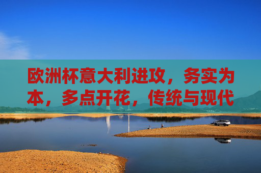 欧洲杯意大利进攻，务实为本，多点开花，传统与现代的融合，欧洲杯意大利进攻，务实多点开花，传统与现代融合