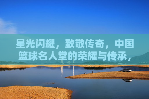 星光闪耀，致敬传奇，中国篮球名人堂的荣耀与传承，星光闪耀致敬传奇，中国篮球名人堂的荣耀传承