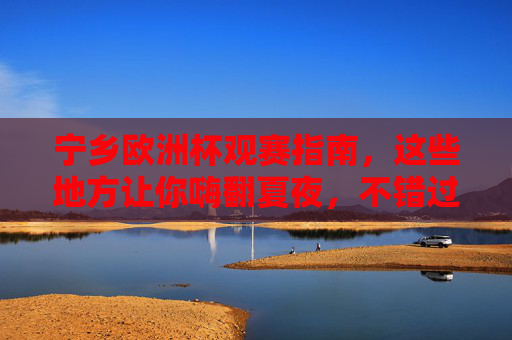 宁乡欧洲杯观赛指南，这些地方让你嗨翻夏夜，不错过任何精彩！宁乡欧洲杯观赛指南，嗨翻夏夜，精彩不错过！