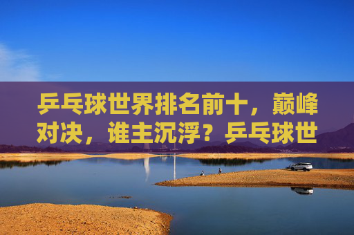 乒乓球世界排名前十，巅峰对决，谁主沉浮？乒乓球世界排名前十巅峰对决，谁主沉浮？