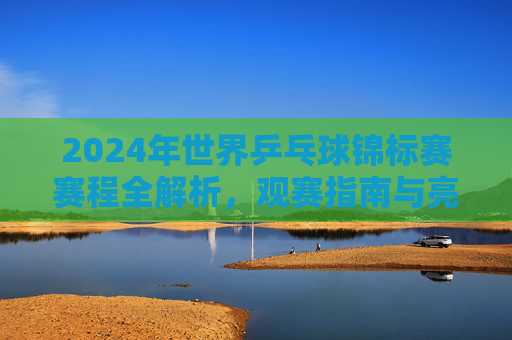 2024年世界乒乓球锦标赛赛程全解析，观赛指南与亮点前瞻，2024世乒赛赛程全解析，观赛指南与亮点前瞻