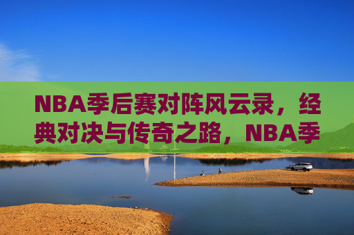 NBA季后赛对阵风云录，经典对决与传奇之路，NBA季后赛风云录，经典对决与传奇之路