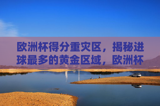欧洲杯得分重灾区，揭秘进球最多的黄金区域，欧洲杯得分重灾区，进球最多的黄金区域