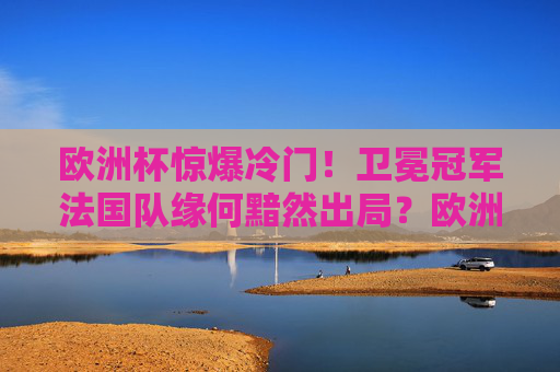 欧洲杯惊爆冷门！卫冕冠军法国队缘何黯然出局？欧洲杯惊爆冷门，卫冕冠军法国队黯然出局